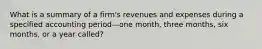 What is a summary of a firm's revenues and expenses during a specified accounting period—one month, three months, six months, or a year called?