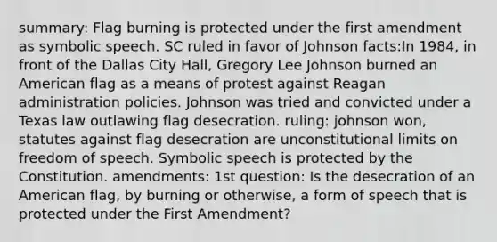 summary: Flag burning is protected under the first amendment as symbolic speech. SC ruled in favor of Johnson facts:In 1984, in front of the Dallas City Hall, Gregory Lee Johnson burned an American flag as a means of protest against Reagan administration policies. Johnson was tried and convicted under a Texas law outlawing flag desecration. ruling: johnson won, statutes against flag desecration are unconstitutional limits on freedom of speech. Symbolic speech is protected by the Constitution. amendments: 1st question: Is the desecration of an American flag, by burning or otherwise, a form of speech that is protected under the First Amendment?