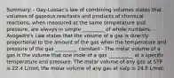 Summary: - Gay-Lussac's law of combining volumes states that volumes of gaseous reactants and products of chemical reactions, when measured at the same temperature and pressure, are always in simple _________ of whole numbers. - Avogadro's Law states that the volume of a gas is directly proportional to the amount of the gas when the temperature and pressure of the gas _________ constant - The molar volume of a gas is the volume that one mole of a gas __________ at a specific temperature and pressure. The molar volume of any gas at STP is 22.4 L/mol; the molar volume of any gas at satp is 24.8 L/mol.