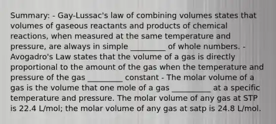 Summary: - Gay-Lussac's law of combining volumes states that volumes of gaseous reactants and products of chemical reactions, when measured at the same temperature and pressure, are always in simple _________ of whole numbers. - Avogadro's Law states that the volume of a gas is directly proportional to the amount of the gas when the temperature and pressure of the gas _________ constant - The molar volume of a gas is the volume that one mole of a gas __________ at a specific temperature and pressure. The molar volume of any gas at STP is 22.4 L/mol; the molar volume of any gas at satp is 24.8 L/mol.