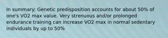 In summary: Genetic predisposition accounts for about 50% of one's VO2 max value. Very strenuous and/or prolonged endurance training can increase VO2 max in normal sedentary individuals by up to 50%