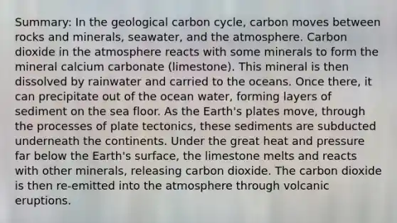 Summary: In the geological carbon cycle, carbon moves between rocks and minerals, seawater, and the atmosphere. Carbon dioxide in the atmosphere reacts with some minerals to form the mineral calcium carbonate (limestone). This mineral is then dissolved by rainwater and carried to the oceans. Once there, it can precipitate out of the ocean water, forming layers of sediment on the sea floor. As the Earth's plates move, through the processes of plate tectonics, these sediments are subducted underneath the continents. Under the great heat and pressure far below the Earth's surface, the limestone melts and reacts with other minerals, releasing carbon dioxide. The carbon dioxide is then re-emitted into the atmosphere through volcanic eruptions.