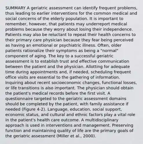 SUMMARY A geriatric assessment can identify frequent problems, thus leading to earlier interventions for the common medical and social concerns of the elderly population. It is important to remember, however, that patients may underreport medical problems because they worry about losing their independence. Patients may also be reluctant to repeat their health concerns to their primary care physician because they fear being perceived as having an emotional or psychiatric illness. Often, older patients rationalize their symptoms as being a "normal" component of aging. The key to a successful geriatric assessment is to establish trust and effective communication between the patient and the physician. Allotting for adequate time during appointments and, if needed, scheduling frequent office visits are essential to the gathering of information. Inquiring about recent socioeconomic changes, functional losses, or life transitions is also important. The physician should obtain the patient's medical records before the first visit. A questionnaire targeted to the geriatric assessment domains should be completed by the patient, with family assistance if needed (Figure 4-2). Language, education, social support, economic status, and cultural and ethnic factors play a vital role in the patient's health care outcome. A multidisciplinary approach is used in interventions and management. Preserving function and maintaining quality of life are the primary goals of the geriatric assessment (Miller et al., 2000).