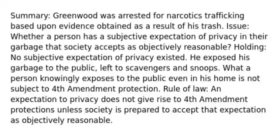 Summary: Greenwood was arrested for narcotics trafficking based upon evidence obtained as a result of his trash. Issue: Whether a person has a subjective expectation of privacy in their garbage that society accepts as objectively reasonable? Holding: No subjective expectation of privacy existed. He exposed his garbage to the public, left to scavengers and snoops. What a person knowingly exposes to the public even in his home is not subject to 4th Amendment protection. Rule of law: An expectation to privacy does not give rise to 4th Amendment protections unless society is prepared to accept that expectation as objectively reasonable.