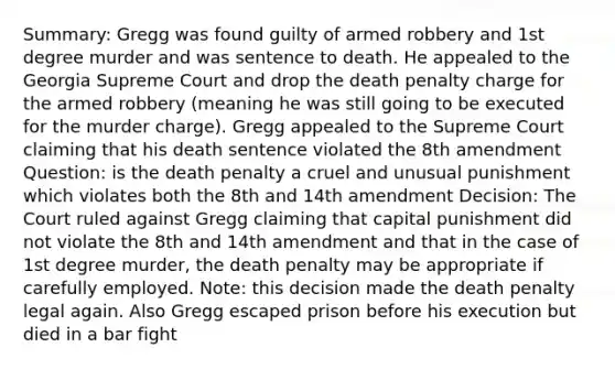 Summary: Gregg was found guilty of armed robbery and 1st degree murder and was sentence to death. He appealed to the Georgia Supreme Court and drop the death penalty charge for the armed robbery (meaning he was still going to be executed for the murder charge). Gregg appealed to the Supreme Court claiming that his death sentence violated the 8th amendment Question: is the death penalty a cruel and unusual punishment which violates both the 8th and 14th amendment Decision: The Court ruled against Gregg claiming that capital punishment did not violate the 8th and 14th amendment and that in the case of 1st degree murder, the death penalty may be appropriate if carefully employed. Note: this decision made the death penalty legal again. Also Gregg escaped prison before his execution but died in a bar fight