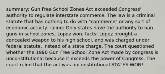 summary: Gun Free School Zones Act exceeded Congress' authority to regulate interstate commerce. The law is a criminal statute that has nothing to do with "commerce" or any sort of <a href='https://www.questionai.com/knowledge/kyy3BFAb0B-economic-activity' class='anchor-knowledge'>economic activity</a>. ruling: Only states have the authority to ban guns in school zones. Lopez won. facts: Lopez brought a concealed weapon to his high school, and was charged under federal statute, instead of a state charge. The court questioned whether the 1990 Gun Free School Zone Act made by congress is unconstitutional because it exceeds the power of Congress. The court ruled that the act was unconstitutional STATES WON!