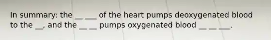 In summary: the __ ___ of the heart pumps deoxygenated blood to the __, and the __ __ pumps oxygenated blood __ __ ___.