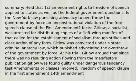 summary: Held that <a href='https://www.questionai.com/knowledge/kF7xVofsgp-1st-amendment' class='anchor-knowledge'>1st amendment</a> rights to freedom of speech applied to states as well as the federal government questions: Is the New York law punishing advocacy to overthrow the government by force an unconstitutional violation of the free speech clause of the First Amendment? facts: Gitlow, a socialist, was arrested for distributing copies of a "left-wing manifesto" that called for the establishment of socialism through strikes and class action of any form. Gitlow was convicted under a state criminal anarchy law, which punished advocating the overthrow of the government by force. At his trial, Gitlow argued that since there was no resulting action flowing from the manifesto's publication gitlow was found guilty under dangerous tendency test Amendments or classes involved: Freedom of speech clause in the first amendment 14th amendment