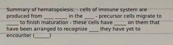 Summary of hematopoiesis: - cells of immune system are produced from ____ _____ in the ____ - precursor cells migrate to _____ to finish maturation - these cells have _____ on them that have been arranged to recognize ____ they have yet to encounter (______)