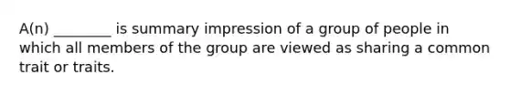 A(n) ________ is summary impression of a group of people in which all members of the group are viewed as sharing a common trait or traits.