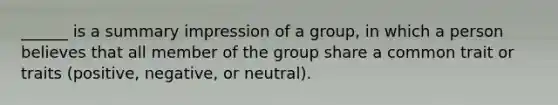 ______ is a summary impression of a group, in which a person believes that all member of the group share a common trait or traits (positive, negative, or neutral).