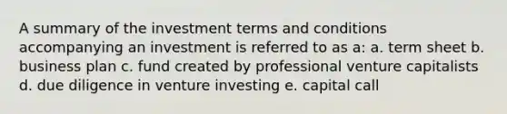 A summary of the investment terms and conditions accompanying an investment is referred to as a: a. term sheet b. business plan c. fund created by professional venture capitalists d. due diligence in venture investing e. capital call