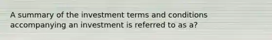 A summary of the investment terms and conditions accompanying an investment is referred to as a?