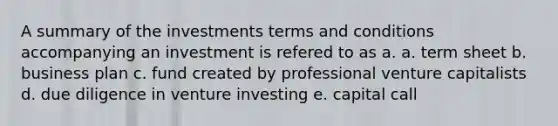 A summary of the investments terms and conditions accompanying an investment is refered to as a. a. term sheet b. business plan c. fund created by professional venture capitalists d. due diligence in venture investing e. capital call