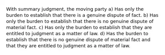 With summary judgment, the moving party a) Has only the burden to establish that there is a genuine dispute of fact. b) Has only the burden to establish that there is no genuine dispute of material fact. c) Has only the burden to establish that they are entitled to judgment as a matter of law. d) Has the burden to establish that there is no genuine dispute of material fact and that they are entitled to judgment as a matter of law.