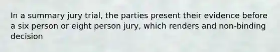 In a summary jury trial, the parties present their evidence before a six person or eight person jury, which renders and non-binding decision