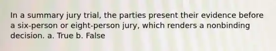 In a summary jury trial, the parties present their evidence before a six-person or eight-person jury, which renders a nonbinding decision. a. True b. False