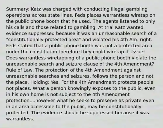 Summary: Katz was charged with conducting illegal gambling operations across state lines. Feds places warrantless wiretap on the public phone booth that he used. The agents listened to only his calls and those related to gambling. At trial Katz wanted evidence suppressed because it was an unreasonable search of a "constitutionally protected area" and violated his 4th Am. right. Feds stated that a public phone booth was not a protected area under the constitution therefore they could wiretap it. Issue: Does warrantless wiretapping of a public phone booth violate the unreasonable search and seizure clause of the 4th Amendment? Rule of Law: The protection of the 4th Amendment against unreasonable searches and seizures, follows the person and not the place. Holding: Yes. For the 4th Amendment protects people not places. What a person knowingly exposes to the public, even in his own home is not subject to the 4th Amendment protection....however what he seeks to preserve as private even in an area accessible to the public, may be constitutionally protected. The evidence should be suppressed because it was warrantless.