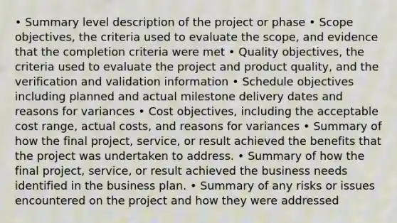 • Summary level description of the project or phase • Scope objectives, the criteria used to evaluate the scope, and evidence that the completion criteria were met • Quality objectives, the criteria used to evaluate the project and product quality, and the verification and validation information • Schedule objectives including planned and actual milestone delivery dates and reasons for variances • Cost objectives, including the acceptable cost range, actual costs, and reasons for variances • Summary of how the final project, service, or result achieved the benefits that the project was undertaken to address. • Summary of how the final project, service, or result achieved the business needs identified in the business plan. • Summary of any risks or issues encountered on the project and how they were addressed