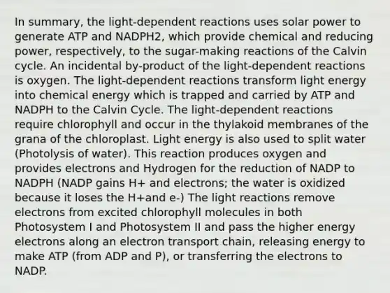 In summary, the light-dependent reactions uses solar power to generate ATP and NADPH2, which provide chemical and reducing power, respectively, to the sugar-making reactions of the Calvin cycle. An incidental by-product of the light-dependent reactions is oxygen. The light-dependent reactions transform light energy into chemical energy which is trapped and carried by ATP and NADPH to the Calvin Cycle. The light-dependent reactions require chlorophyll and occur in the thylakoid membranes of the grana of the chloroplast. Light energy is also used to split water (Photolysis of water). This reaction produces oxygen and provides electrons and Hydrogen for the reduction of NADP to NADPH (NADP gains H+ and electrons; the water is oxidized because it loses the H+and e-) The light reactions remove electrons from excited chlorophyll molecules in both Photosystem I and Photosystem II and pass the higher energy electrons along an electron transport chain, releasing energy to make ATP (from ADP and P), or transferring the electrons to NADP.