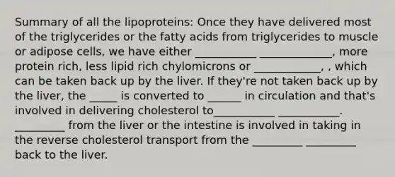 Summary of all the lipoproteins: Once they have delivered most of the triglycerides or the fatty acids from triglycerides to muscle or adipose cells, we have either ___________ _____________, more protein rich, less lipid rich chylomicrons or ____________, , which can be taken back up by the liver. If they're not taken back up by the liver, the _____ is converted to ______ in circulation and that's involved in delivering cholesterol to___________ ___________. _________ from the liver or the intestine is involved in taking in the reverse cholesterol transport from the _________ _________ back to the liver.