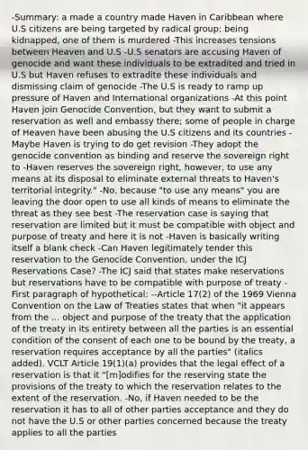 -Summary: a made a country made Haven in Caribbean where U.S citizens are being targeted by radical group; being kidnapped, one of them is murdered -This increases tensions between Heaven and U.S -U.S senators are accusing Haven of genocide and want these individuals to be extradited and tried in U.S but Haven refuses to extradite these individuals and dismissing claim of genocide -The U.S is ready to ramp up pressure of Haven and International organizations -At this point Haven join Genocide Convention, but they want to submit a reservation as well and embassy there; some of people in charge of Heaven have been abusing the U.S citizens and its countries -Maybe Haven is trying to do get revision -They adopt the genocide convention as binding and reserve the sovereign right to -Haven reserves the sovereign right, however, to use any means at its disposal to eliminate external threats to Haven's territorial integrity." -No, because "to use any means" you are leaving the door open to use all kinds of means to eliminate the threat as they see best -The reservation case is saying that reservation are limited but it must be compatible with object and purpose of treaty and here it is not -Haven is basically writing itself a blank check -Can Haven legitimately tender this reservation to the Genocide Convention, under the ICJ Reservations Case? -The ICJ said that states make reservations but reservations have to be compatible with purpose of treaty -First paragraph of hypothetical: --Article 17(2) of the 1969 Vienna Convention on the Law of Treaties states that when "it appears from the ... object and purpose of the treaty that the application of the treaty in its entirety between all the parties is an essential condition of the consent of each one to be bound by the treaty, a reservation requires acceptance by all the parties" (italics added). VCLT Article 19(1)(a) provides that the legal effect of a reservation is that it "[m]odifies for the reserving state the provisions of the treaty to which the reservation relates to the extent of the reservation. -No, if Haven needed to be the reservation it has to all of other parties acceptance and they do not have the U.S or other parties concerned because the treaty applies to all the parties