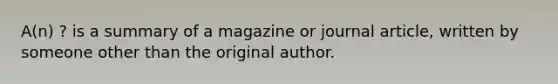 A(n) ? is a summary of a magazine or journal article, written by someone other than the original author.