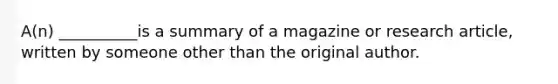 A(n) __________is a summary of a magazine or research article, written by someone other than the original author.