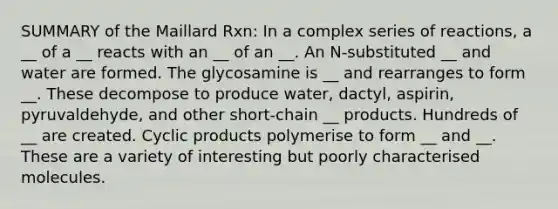 SUMMARY of the Maillard Rxn: In a complex series of reactions, a __ of a __ reacts with an __ of an __. An N-substituted __ and water are formed. The glycosamine is __ and rearranges to form __. These decompose to produce water, dactyl, aspirin, pyruvaldehyde, and other short-chain __ products. Hundreds of __ are created. Cyclic products polymerise to form __ and __. These are a variety of interesting but poorly characterised molecules.