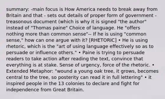 summary: -main focus is How America needs to break away from Britain and that - sets out details of proper form of government - treasonous document (which is why it is signed "the author" instead of "Thomas paine" Choice of language. He "offers nothing more than common sense"-- If he is using "common sense," how can one argue with it? [RHETORIC] • He is using rhetoric, which is the "art of using language effectively so as to persuade or influence others." • Paine is trying to persuade readers to take action after reading the text, convince that everything is at stake. Sense of urgency, force of the rhetoric. • Extended Metaphor: "wound a young oak tree, it grows, becomes central to the tree, so posterity can read it in full lettering" • it inspired people in the 13 colonies to declare and fight for independence from Great Britain.