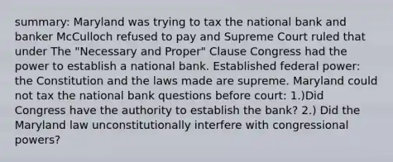 summary: Maryland was trying to tax the national bank and banker McCulloch refused to pay and Supreme Court ruled that under The "Necessary and Proper" Clause Congress had the power to establish a national bank. Established federal power: the Constitution and the laws made are supreme. Maryland could not tax the national bank questions before court: 1.)Did Congress have the authority to establish the bank? 2.) Did the Maryland law unconstitutionally interfere with congressional powers?