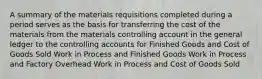 A summary of the materials requisitions completed during a period serves as the basis for transferring the cost of the materials from the materials controlling account in the general ledger to the controlling accounts for Finished Goods and Cost of Goods Sold Work in Process and Finished Goods Work in Process and Factory Overhead Work in Process and Cost of Goods Sold