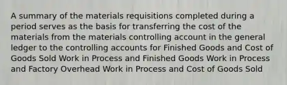 A summary of the materials requisitions completed during a period serves as the basis for transferring the cost of the materials from the materials controlling account in <a href='https://www.questionai.com/knowledge/kdxbifuCZE-the-general-ledger' class='anchor-knowledge'>the general ledger</a> to the controlling accounts for Finished Goods and Cost of Goods Sold Work in Process and Finished Goods Work in Process and Factory Overhead Work in Process and Cost of Goods Sold