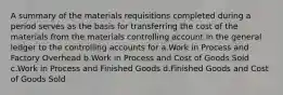 A summary of the materials requisitions completed during a period serves as the basis for transferring the cost of the materials from the materials controlling account in the general ledger to the controlling accounts for a.Work in Process and Factory Overhead b.Work in Process and Cost of Goods Sold c.Work in Process and Finished Goods d.Finished Goods and Cost of Goods Sold