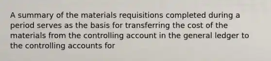 A summary of the materials requisitions completed during a period serves as the basis for transferring the cost of the materials from the controlling account in the general ledger to the controlling accounts for