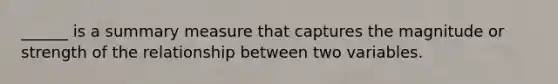 ______ is a summary measure that captures the magnitude or strength of the relationship between two variables.