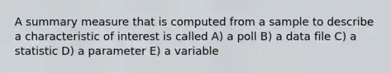 A summary measure that is computed from a sample to describe a characteristic of interest is called A) a poll B) a data file C) a statistic D) a parameter E) a variable