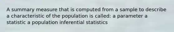 A summary measure that is computed from a sample to describe a characteristic of the population is called: a parameter a statistic a population inferential statistics