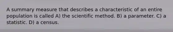 A summary measure that describes a characteristic of an entire population is called A) the scientific method. B) a parameter. C) a statistic. D) a census.