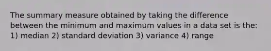 The summary measure obtained by taking the difference between the minimum and maximum values in a data set is the: 1) median 2) standard deviation 3) variance 4) range