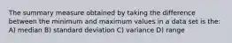 The summary measure obtained by taking the difference between the minimum and maximum values in a data set is the: A) median B) standard deviation C) variance D) range