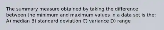 The summary measure obtained by taking the difference between the minimum and maximum values in a data set is the: A) median B) standard deviation C) variance D) range