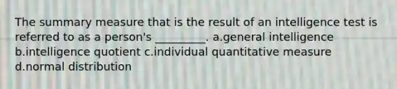 The summary measure that is the result of an intelligence test is referred to as a person's _________. a.general intelligence b.intelligence quotient c.individual quantitative measure d.normal distribution