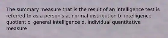 The summary measure that is the result of an intelligence test is referred to as a person's a. normal distribution b. intelligence quotient c. general intelligence d. individual quantitative measure