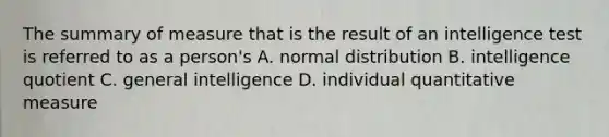 The summary of measure that is the result of an intelligence test is referred to as a person's A. normal distribution B. intelligence quotient C. general intelligence D. individual quantitative measure