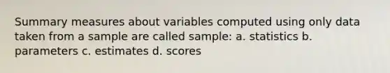 Summary measures about variables computed using only data taken from a sample are called sample: a. statistics b. parameters c. estimates d. scores