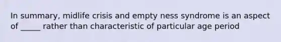 In summary, midlife crisis and empty ness syndrome is an aspect of _____ rather than characteristic of particular age period