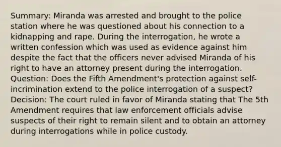 Summary: Miranda was arrested and brought to the police station where he was questioned about his connection to a kidnapping and rape. During the interrogation, he wrote a written confession which was used as evidence against him despite the fact that the officers never advised Miranda of his right to have an attorney present during the interrogation. Question: Does the Fifth Amendment's protection against self-incrimination extend to the police interrogation of a suspect? Decision: The court ruled in favor of Miranda stating that The 5th Amendment requires that law enforcement officials advise suspects of their right to remain silent and to obtain an attorney during interrogations while in police custody.