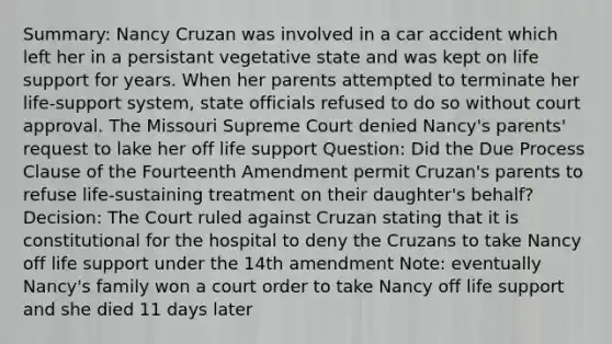 Summary: Nancy Cruzan was involved in a car accident which left her in a persistant vegetative state and was kept on life support for years. When her parents attempted to terminate her life-support system, state officials refused to do so without court approval. The Missouri Supreme Court denied Nancy's parents' request to lake her off life support Question: Did the Due Process Clause of the Fourteenth Amendment permit Cruzan's parents to refuse life-sustaining treatment on their daughter's behalf? Decision: The Court ruled against Cruzan stating that it is constitutional for the hospital to deny the Cruzans to take Nancy off life support under the 14th amendment Note: eventually Nancy's family won a court order to take Nancy off life support and she died 11 days later