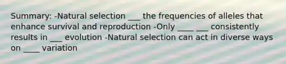 Summary: -Natural selection ___ the frequencies of alleles that enhance survival and reproduction -Only ____ ___ consistently results in ___ evolution -Natural selection can act in diverse ways on ____ variation